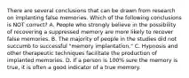 There are several conclusions that can be drawn from research on implanting false memories. Which of the following conclusions is NOT correct? A. People who strongly believe in the possibility of recovering a suppressed memory are more likely to recover false memories. B. The majority of people in the studies did not succumb to successful "memory implantation." C. Hypnosis and other therapeutic techniques facilitate the production of implanted memories. D. If a person is 100% sure the memory is true, it is often a good indicator of a true memory.