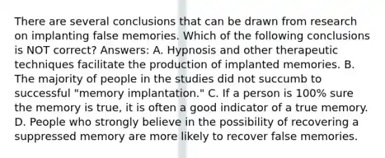 There are several conclusions that can be drawn from research on implanting false memories. Which of the following conclusions is NOT correct? Answers: A. Hypnosis and other therapeutic techniques facilitate the production of implanted memories. B. The majority of people in the studies did not succumb to successful "memory implantation." C. If a person is 100% sure the memory is true, it is often a good indicator of a true memory. D. People who strongly believe in the possibility of recovering a suppressed memory are more likely to recover false memories.