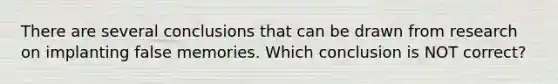 There are several conclusions that can be drawn from research on implanting false memories. Which conclusion is NOT correct?
