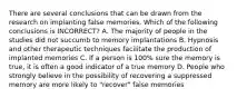 There are several conclusions that can be drawn from the research on implanting false memories. Which of the following conclusions is INCORRECT? A. The majority of people in the studies did not succumb to memory implantations B. Hypnosis and other therapeutic techniques facilitate the production of implanted memories C. If a person is 100% sure the memory is true, it is often a good indicator of a true memory D. People who strongly believe in the possibility of recovering a suppressed memory are more likely to "recover" false memories