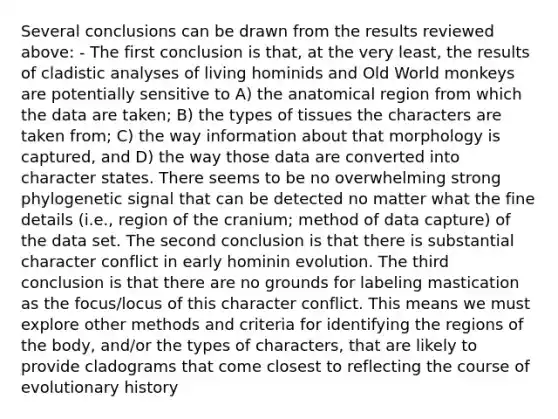 Several conclusions can be drawn from the results reviewed above: - The first conclusion is that, at the very least, the results of cladistic analyses of living hominids and Old World monkeys are potentially sensitive to A) the anatomical region from which the data are taken; B) the types of tissues the characters are taken from; C) the way information about that morphology is captured, and D) the way those data are converted into character states. There seems to be no overwhelming strong phylogenetic signal that can be detected no matter what the fine details (i.e., region of the cranium; method of data capture) of the data set. The second conclusion is that there is substantial character conflict in early hominin evolution. The third conclusion is that there are no grounds for labeling mastication as the focus/locus of this character conflict. This means we must explore other methods and criteria for identifying the regions of the body, and/or the types of characters, that are likely to provide cladograms that come closest to reflecting the course of evolutionary history