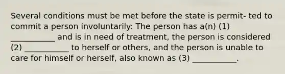 Several conditions must be met before the state is permit- ted to commit a person involuntarily: The person has a(n) (1) ___________ and is in need of treatment, the person is considered (2) ___________ to herself or others, and the person is unable to care for himself or herself, also known as (3) ___________.