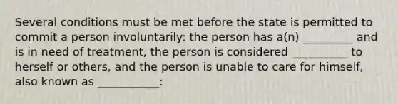 Several conditions must be met before the state is permitted to commit a person involuntarily: the person has a(n) _________ and is in need of treatment, the person is considered __________ to herself or others, and the person is unable to care for himself, also known as ___________: