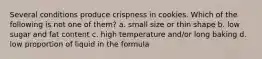 Several conditions produce crispness in cookies. Which of the following is not one of them? a. small size or thin shape b. low sugar and fat content c. high temperature and/or long baking d. low proportion of liquid in the formula