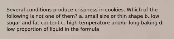 Several conditions produce crispness in cookies. Which of the following is not one of them? a. small size or thin shape b. low sugar and fat content c. high temperature and/or long baking d. low proportion of liquid in the formula