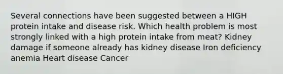 Several connections have been suggested between a HIGH protein intake and disease risk. Which health problem is most strongly linked with a high protein intake from meat? Kidney damage if someone already has kidney disease Iron deficiency anemia Heart disease Cancer