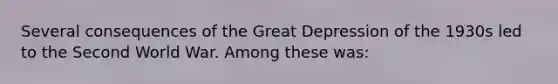 Several consequences of the Great Depression of the 1930s led to the Second World War. Among these was: