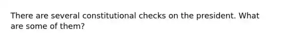 There are several constitutional checks on the president. What are some of them?