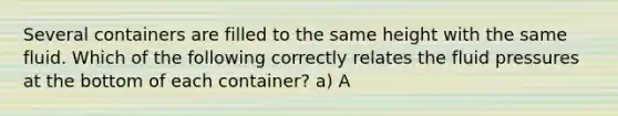 Several containers are filled to the same height with the same fluid. Which of the following correctly relates the fluid pressures at the bottom of each container? a) A<B<C b) B<C<B c) C<A<B d) A=B=C