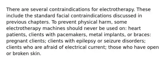 There are several contraindications for electrotherapy. These include the standard facial contraindications discussed in previous chapters. To prevent physical harm, some electrotherapy machines should never be used on: heart patients, clients with pacemakers, metal implants, or braces: pregnant clients; clients with epilepsy or seizure disorders; clients who are afraid of electrical current; those who have open or broken skin.