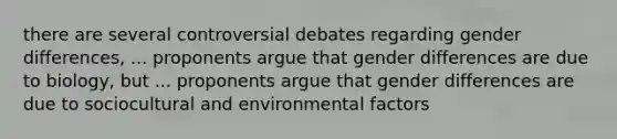 there are several controversial debates regarding gender differences, ... proponents argue that gender differences are due to biology, but ... proponents argue that gender differences are due to sociocultural and environmental factors