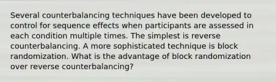 Several counterbalancing techniques have been developed to control for sequence effects when participants are assessed in each condition multiple times. The simplest is reverse counterbalancing. A more sophisticated technique is block randomization. What is the advantage of block randomization over reverse counterbalancing?