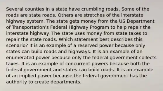 Several counties in a state have crumbling roads. Some of the roads are state roads. Others are stretches of the interstate highway system. The state gets money from the US Department of Transportation's Federal Highway Program to help repair the interstate highway. The state uses money from state taxes to repair the state roads. Which statement best describes this scenario? It is an example of a reserved power because only states can build roads and highways. It is an example of an enumerated power because only the federal government collects taxes. It is an example of concurrent powers because both the federal government and states can build roads. It is an example of an implied power because the federal government has the authority to create departments.