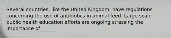 Several countries, like the United Kingdom, have regulations concerning the use of antibiotics in animal feed. Large scale public health education efforts are ongoing stressing the importance of ______