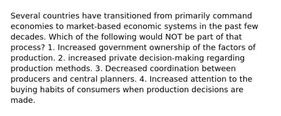 Several countries have transitioned from primarily command economies to market-based economic systems in the past few decades. Which of the following would NOT be part of that process? 1. Increased government ownership of the factors of production. 2. increased private decision-making regarding production methods. 3. Decreased coordination between producers and central planners. 4. Increased attention to the buying habits of consumers when production decisions are made.