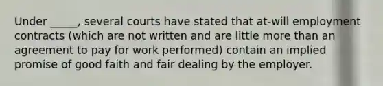 Under _____, several courts have stated that at-will employment contracts (which are not written and are little more than an agreement to pay for work performed) contain an implied promise of good faith and fair dealing by the employer.