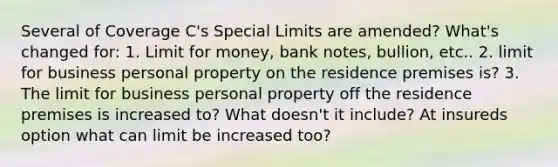 Several of Coverage C's Special Limits are amended? What's changed for: 1. Limit for money, bank notes, bullion, etc.. 2. limit for business personal property on the residence premises is? 3. The limit for business personal property off the residence premises is increased to? What doesn't it include? At insureds option what can limit be increased too?