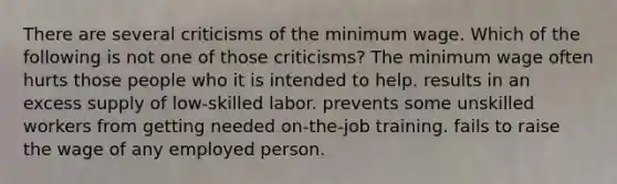 There are several criticisms of the minimum wage. Which of the following is not one of those criticisms? The minimum wage often hurts those people who it is intended to help. results in an excess supply of low-skilled labor. prevents some unskilled workers from getting needed on-the-job training. fails to raise the wage of any employed person.