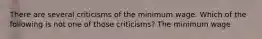 There are several criticisms of the minimum wage. Which of the following is not one of those criticisms? The minimum wage