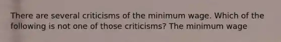 There are several criticisms of the minimum wage. Which of the following is not one of those criticisms? The minimum wage