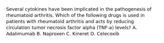 Several cytokines have been implicated in the pathogenesis of rheumatoid arthritis. Which of the following drugs is used in patients with rheumatoid arthritis and acts by reducing circulation tumor necrosis factor alpha (TNF-a) levels? A. Adalimumab B. Naproxen C. Kineret D. Celecoxib