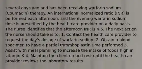 several days ago and has been receiving warfarin sodium (Coumadin) therapy. An international normalized ratio (INR) is performed each afternoon, and the evening warfarin sodium dose is prescribed by the health care provider on a daily basis. The nurse identifies that the afternoon INR is 4.6. The next action the nurse should take is to: 1. Contact the health care provider to request the day's dosage of warfarin sodium 2. Obtain a blood specimen to have a partial thromboplastin time performed 3. Assist with meal planning to increase the intake of foods high in vitamin K 4. Maintain the client on bed rest until the health care provider reviews the laboratory results