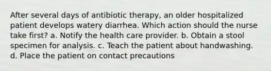 After several days of antibiotic therapy, an older hospitalized patient develops watery diarrhea. Which action should the nurse take first? a. Notify the health care provider. b. Obtain a stool specimen for analysis. c. Teach the patient about handwashing. d. Place the patient on contact precautions