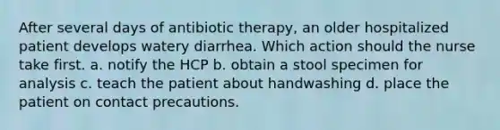 After several days of antibiotic therapy, an older hospitalized patient develops watery diarrhea. Which action should the nurse take first. a. notify the HCP b. obtain a stool specimen for analysis c. teach the patient about handwashing d. place the patient on contact precautions.