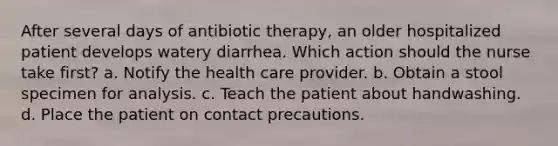 After several days of antibiotic therapy, an older hospitalized patient develops watery diarrhea. Which action should the nurse take first? a. Notify the health care provider. b. Obtain a stool specimen for analysis. c. Teach the patient about handwashing. d. Place the patient on contact precautions.