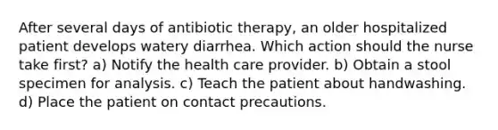 After several days of antibiotic therapy, an older hospitalized patient develops watery diarrhea. Which action should the nurse take first? a) Notify the health care provider. b) Obtain a stool specimen for analysis. c) Teach the patient about handwashing. d) Place the patient on contact precautions.