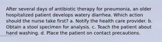 After several days of antibiotic therapy for pneumonia, an older hospitalized patient develops watery diarrhea. Which action should the nurse take first? a. Notify the health care provider. b. Obtain a stool specimen for analysis. c. Teach the patient about hand washing. d. Place the patient on contact precautions.