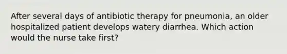 After several days of antibiotic therapy for pneumonia, an older hospitalized patient develops watery diarrhea. Which action would the nurse take first?