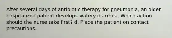 After several days of antibiotic therapy for pneumonia, an older hospitalized patient develops watery diarrhea. Which action should the nurse take first? d. Place the patient on contact precautions.