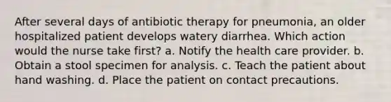 After several days of antibiotic therapy for pneumonia, an older hospitalized patient develops watery diarrhea. Which action would the nurse take first? a. Notify the health care provider. b. Obtain a stool specimen for analysis. c. Teach the patient about hand washing. d. Place the patient on contact precautions.