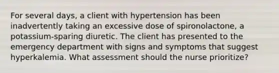 For several days, a client with hypertension has been inadvertently taking an excessive dose of spironolactone, a potassium-sparing diuretic. The client has presented to the emergency department with signs and symptoms that suggest hyperkalemia. What assessment should the nurse prioritize?