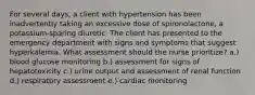 For several days, a client with hypertension has been inadvertently taking an excessive dose of spironolactone, a potassium-sparing diuretic. The client has presented to the emergency department with signs and symptoms that suggest hyperkalemia. What assessment should the nurse prioritize? a.) blood glucose monitoring b.) assessment for signs of hepatotoxicity c.) urine output and assessment of renal function d.) respiratory assessment e.) cardiac monitoring