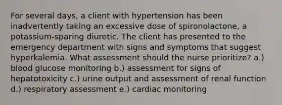 For several days, a client with hypertension has been inadvertently taking an excessive dose of spironolactone, a potassium-sparing diuretic. The client has presented to the emergency department with signs and symptoms that suggest hyperkalemia. What assessment should the nurse prioritize? a.) blood glucose monitoring b.) assessment for signs of hepatotoxicity c.) urine output and assessment of renal function d.) respiratory assessment e.) cardiac monitoring