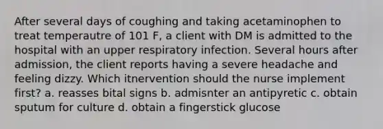 After several days of coughing and taking acetaminophen to treat temperautre of 101 F, a client with DM is admitted to the hospital with an upper respiratory infection. Several hours after admission, the client reports having a severe headache and feeling dizzy. Which itnervention should the nurse implement first? a. reasses bital signs b. admisnter an antipyretic c. obtain sputum for culture d. obtain a fingerstick glucose