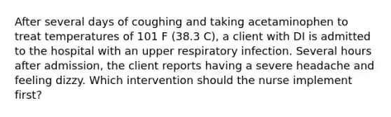 After several days of coughing and taking acetaminophen to treat temperatures of 101 F (38.3 C), a client with DI is admitted to the hospital with an upper respiratory infection. Several hours after admission, the client reports having a severe headache and feeling dizzy. Which intervention should the nurse implement first?