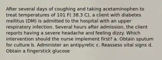 After several days of coughing and taking acetaminophen to treat temperatures of 101 F( 38.3 C), a client with diabetes mellitus (DM) is admitted to the hospital with an upper respiratory infection. Several hours after admission, the client reports having a severe headache and feeling dizzy. Which intervention should the nurse implement first? a. Obtain sputum for culture b. Administer an antipyretic c. Reassess vital signs d. Obtain a fingerstick glucose