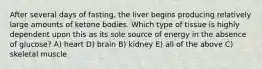 After several days of fasting, the liver begins producing relatively large amounts of ketone bodies. Which type of tissue is highly dependent upon this as its sole source of energy in the absence of glucose? A) heart D) brain B) kidney E) all of the above C) skeletal muscle