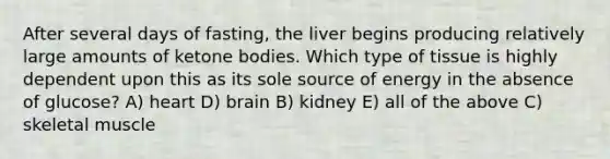 After several days of fasting, the liver begins producing relatively large amounts of ketone bodies. Which type of tissue is highly dependent upon this as its sole source of energy in the absence of glucose? A) heart D) brain B) kidney E) all of the above C) skeletal muscle