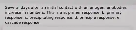 Several days after an initial contact with an antigen, antibodies increase in numbers. This is a a. primer response. b. primary response. c. precipitating response. d. principle response. e. cascade response.