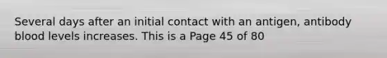 Several days after an initial contact with an antigen, antibody blood levels increases. This is a Page 45 of 80