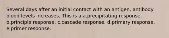 Several days after an initial contact with an antigen, antibody blood levels increases. This is a a.precipitating response. b.principle response. c.cascade response. d.primary response. e.primer response.