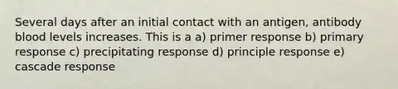 Several days after an initial contact with an antigen, antibody blood levels increases. This is a a) primer response b) primary response c) precipitating response d) principle response e) cascade response