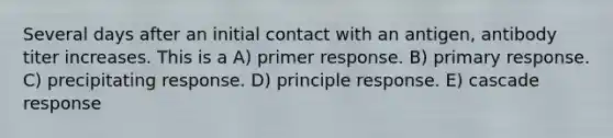 Several days after an initial contact with an antigen, antibody titer increases. This is a A) primer response. B) primary response. C) precipitating response. D) principle response. E) cascade response