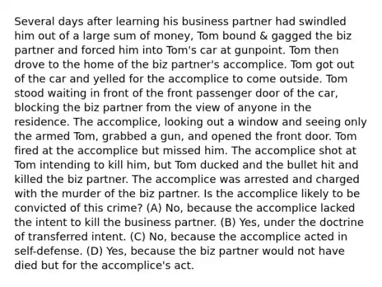 Several days after learning his business partner had swindled him out of a large sum of money, Tom bound & gagged the biz partner and forced him into Tom's car at gunpoint. Tom then drove to the home of the biz partner's accomplice. Tom got out of the car and yelled for the accomplice to come outside. Tom stood waiting in front of the front passenger door of the car, blocking the biz partner from the view of anyone in the residence. The accomplice, looking out a window and seeing only the armed Tom, grabbed a gun, and opened the front door. Tom fired at the accomplice but missed him. The accomplice shot at Tom intending to kill him, but Tom ducked and the bullet hit and killed the biz partner. The accomplice was arrested and charged with the murder of the biz partner. Is the accomplice likely to be convicted of this crime? (A) No, because the accomplice lacked the intent to kill the business partner. (B) Yes, under the doctrine of transferred intent. (C) No, because the accomplice acted in self-defense. (D) Yes, because the biz partner would not have died but for the accomplice's act.