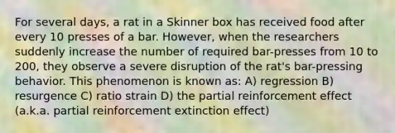 For several days, a rat in a Skinner box has received food after every 10 presses of a bar. However, when the researchers suddenly increase the number of required bar-presses from 10 to 200, they observe a severe disruption of the rat's bar-pressing behavior. This phenomenon is known as: A) regression B) resurgence C) ratio strain D) the partial reinforcement effect (a.k.a. partial reinforcement extinction effect)