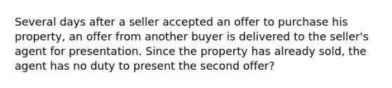 Several days after a seller accepted an offer to purchase his property, an offer from another buyer is delivered to the seller's agent for presentation. Since the property has already sold, the agent has no duty to present the second offer?